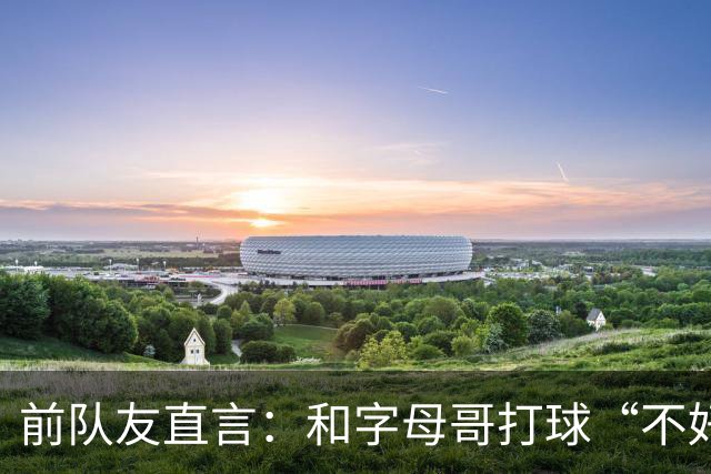 前队友直言：和字母哥打球“不好玩”，他得改打法