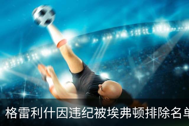 格雷利什因违纪被埃弗顿排除名单，31岁只剩自省