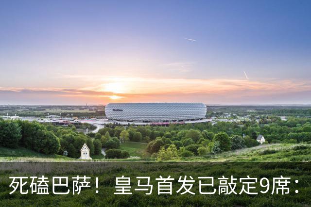 死磕巴萨！皇马首发已敲定9席：穆帅3套方案，仅剩2处悬念